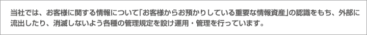 当社では、お客様に関する情報について｢お客様からお預かりしている重要な情報資産｣の認識をもち、外部に流出したり、消滅しないよう各種の管理規定を設け運用・管理を行っています。