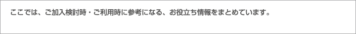 ここでは、ご加入検討時・ご利用時に参考になる、お役立ち情報をまとめています。