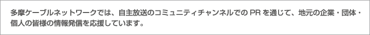 多摩ケーブルネットワークでは、自主放送のコミュニティチャンネルでのPRを通じて、地元の企業・団体・個人の皆様の情報発信を応援しています。