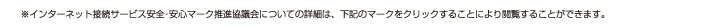 ※インターネット接続サービス安全･安心マーク推進協議会についての詳細は、下記のマークをクリックすることにより閲覧することができます。