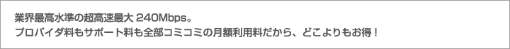 業界最高水準の超高速最大240Mbps。プロバイダ料もサポート料も全部コミコミの月額利用料だから、どこよりもお得!