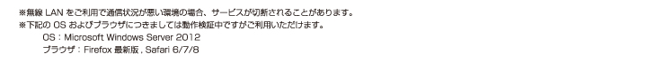 ※無線 LAN をご利用で通信状況が悪い環境の場合、サービスが切断されることがあります。※下記の OS およびブラウザにつきましては動作検証中ですがご利用いただけます。　OS： Microsoft Windows Server 2012　ブラウザ： Firefox 最新版, Safari 6/7/8