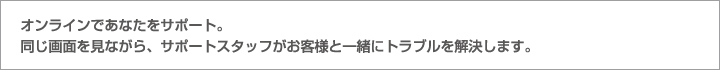 オンラインであなたをサポート。同じ画面を見ながら、サポートスタッフがお客様と一緒にトラブルを解決します。