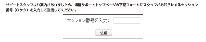 サポートスタッフより案内がありましたら、遠隔サポートトップページの下記フォームにスタッフがお知らせするセッション番号（8ケタ）を入力して送信してください。