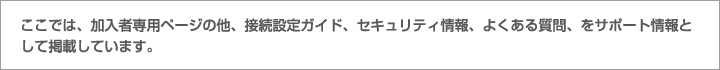 ここでは、加入者専用ページの他、接続設定ガイド、セキュリティ情報、よくある質問、をサポート情報として掲載しています。