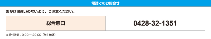 電話でのお問合せ　おかけ間違いのないよう、ご注意ください。　総合窓口　0428-32-1351　※受付時間：9:00～20:00（年中無休）