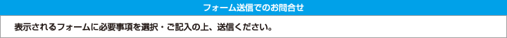 フォーム送信でのお問合せ　表示されるフォームに必要事項を選択・ご記入の上、送信ください。