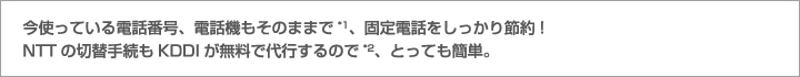 今使っている電話番号、電話機もそのままで*1、固定電話をしっかり節約!NTTの切替手続もKDDIが無料で代行するので*2、とっても簡単。