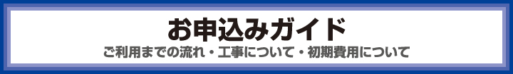 お申込みガイド　ご利用までの流れ・工事について・初期費用について