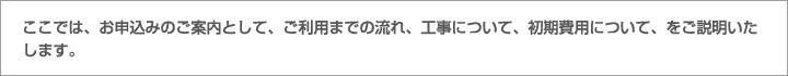 ここでは、お申込みのご案内として、ご利用までの流れ、工事について、初期費用について、をご説明いたします。