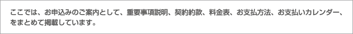 ここでは、お申込みのご案内として、重要事項説明、契約約款、料金表、お支払方法、お支払いカレンダー、をまとめて掲載しています。