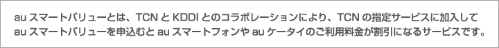 auスマートバリューとは、TCNとKDDIとのコラボレーションにより、TCNの指定サービスに加入してauスマートバリューを申込むとauスマートフォンやauケータイのご利用料金が割引になるサービスです。