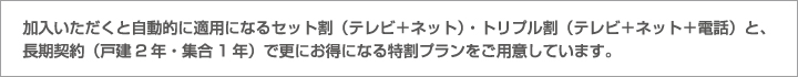 加入いただくと自動的に適用になるセット割（テレビ＋ネット）・トリプル割（テレビ＋ネット＋電話）と、長期契約（戸建1年・集合2年）で更にお得になる特割プランをご用意しています。