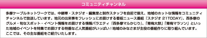 コミュニティチャンネル　多摩ケーブルネットワークでは、中継車・スタジオ・編集室と制作スタッフを自前で揃え、地域のホットな情報をコミュニティチャンネルで放送しています。地元の出来事をフレッシュにお届けする看板ニュース番組『スタジオ 21TODAY』、西多摩のグルメ・旬なスポット・イベント情報をお届けする情報バラエティ『西多摩マルかじり』、「青梅大祭」「青梅マラソン」といった地域のイベントを特集でお届けする特番など人気番組がいっぱい!地域のみなさまが主役の番組作りに取り組んでいます。ここでは、その主な番組をご紹介いたします。