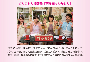 てんこもり情報局「西多摩マルかじり」　“てんこ局長”“モリオ”“まるお”“たまちゃん”の「てんこもりメンバー」が毎週、新しく出来たお店や話題のスポット、楽しい催し情報等々、青梅・羽村・福生の西多摩エリア情報をてんこ盛りにお届けする人気番組。