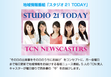 “その日の出来事をその日のうちにお届け”をコンセプトに、月～金曜日まで毎日更新で地域情報をお届けする看板ニュース番組。 5人のTCN美人キャスターが曜日替りで西多摩の“今”をお届けします。