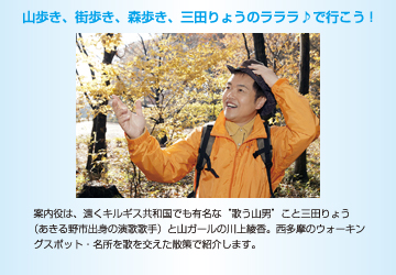 山歩き、街歩き、森歩き、三田りょうのラララ♪で行こう!　案内役は、遠くキルギス共和国でも有名な“歌う山男”こと三田りょう（あきる野市出身の演歌歌手）と山ガールの川上綾香。西多摩のウォーキングスポット・名所を歌を交えた散策で紹介します。