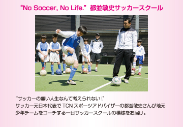 “No Soccer, No Life.”都並敏史サッカースクール　“サッカーの無い人生なんて考えられない!”サッカー元日本代表でTCNスポーツアドバイザーの都並敏史さんが地元少年チームをコーチする一日サッカースクールの模様をお届け。