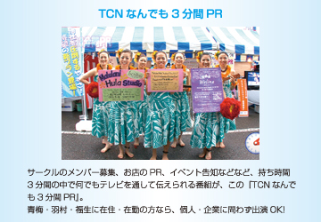 TCNなんでも3分間PR　サークルのメンバー募集、お店のPR、イベント告知などなど、持ち時間3分間の中で何でもテレビを通して伝えられる番組が、この『TCNなんでも3分間PR』。青梅・羽村・福生に在住・在勤の方なら、個人・企業に問わず出演OK!