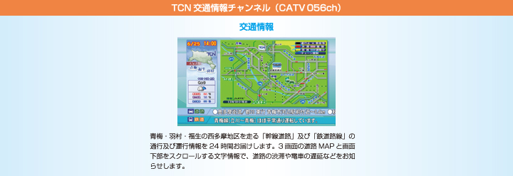 TCN交通情報チャンネル（CATV056ch）　青梅・羽村・福生の西多摩地区を走る「幹線道路」及び「鉄道路線」の通行及び運行情報を24時間お届けします。3画面の道路MAPと画面下部をスクロールする文字情報で、道路の渋滞や電車の遅延などをお知らせします。