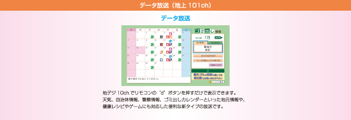 データ放送（地上101ch）　地デジ10chでリモコンの“d”ボタンを押すだけで表示できます。天気、自治体情報、警察情報、ゴミ出しカレンダーといった地元情報や、健康レシピやゲームにも対応した便利な新タイプの放送です。