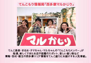 てんこもり情報局「西多摩マルかじり」　“てんこ局長”“モリオ”“まるお”“たまちゃん”の「てんこもりメンバー」が毎週、新しく出来たお店や話題のスポット、楽しい催し情報等々、青梅・羽村・福生の西多摩エリア情報をてんこ盛りにお届けする人気番組。