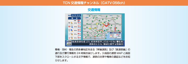 TCN交通情報チャンネル（CATV056ch）　青梅・羽村・福生の西多摩地区を走る「幹線道路」及び「鉄道路線」の通行及び運行情報を24時間お届けします。3画面の道路MAPと画面下部をスクロールする文字情報で、道路の渋滞や電車の遅延などをお知らせします。