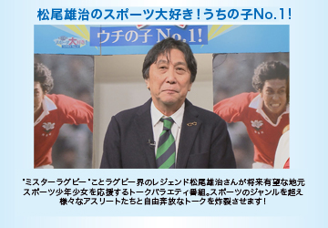 松尾雄治のスポーツ大好き!ウチの子No.1!　“ミスター・ラグビー”ことラグビー界のレジェンド松尾雄治さんが将来有望な地元のスポーツ少年少女を応援するトークバラエティ番組。TCNキャスター小林奈々絵を相手役に自由奔放なトークを炸裂させます。